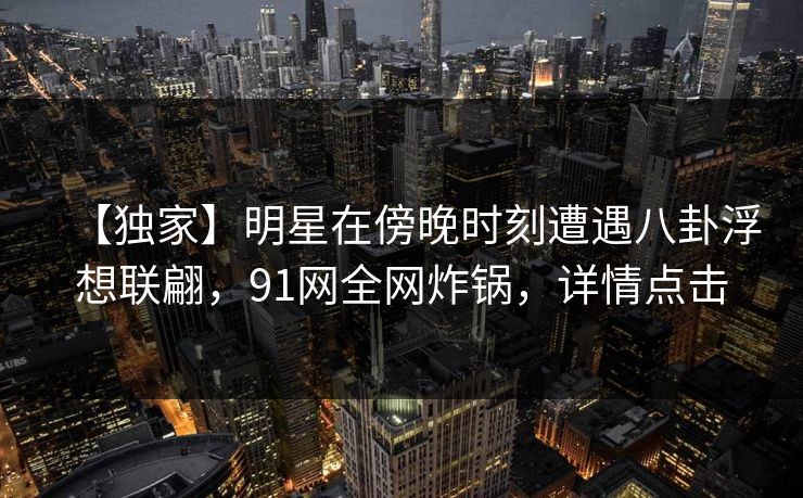 【独家】明星在傍晚时刻遭遇八卦浮想联翩，91网全网炸锅，详情点击