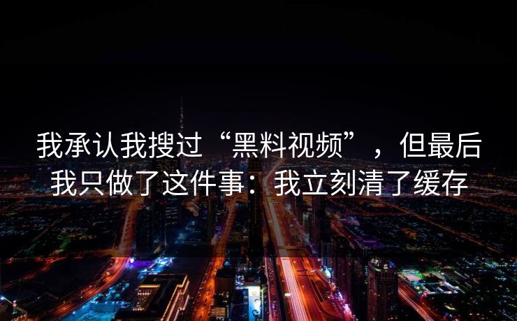 我承认我搜过“黑料视频”，但最后我只做了这件事：我立刻清了缓存