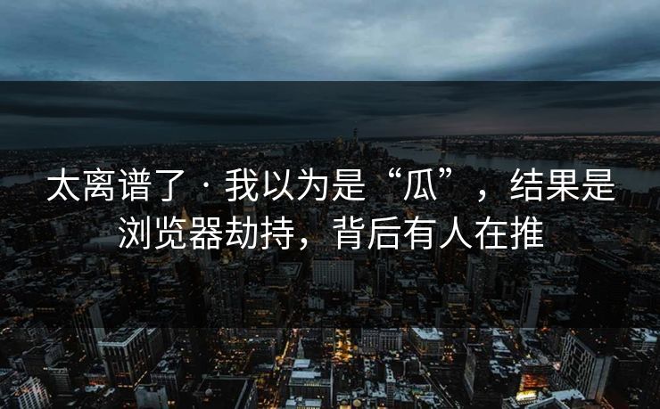 太离谱了 · 我以为是“瓜”，结果是浏览器劫持，背后有人在推
