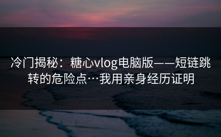 冷门揭秘：糖心vlog电脑版——短链跳转的危险点…我用亲身经历证明