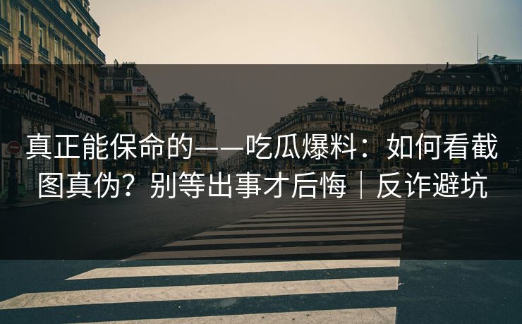 真正能保命的——吃瓜爆料：如何看截图真伪？别等出事才后悔｜反诈避坑