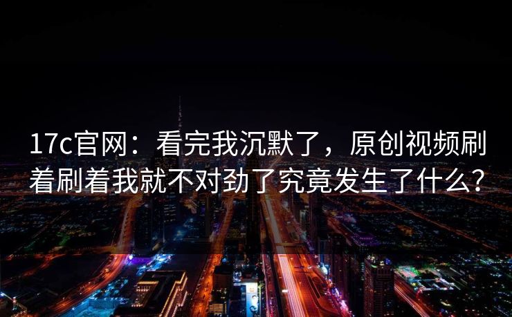17c官网：看完我沉默了，原创视频刷着刷着我就不对劲了究竟发生了什么？