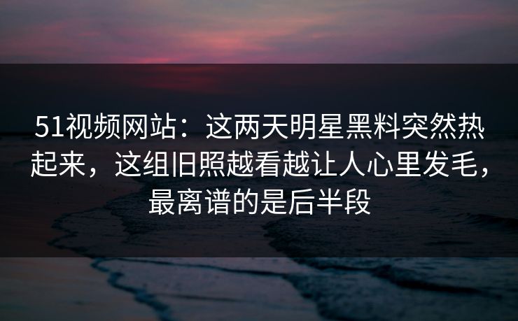 51视频网站：这两天明星黑料突然热起来，这组旧照越看越让人心里发毛，最离谱的是后半段