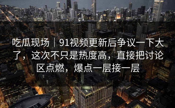 吃瓜现场｜91视频更新后争议一下大了，这次不只是热度高，直接把讨论区点燃，爆点一层接一层